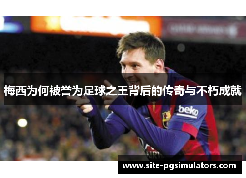 梅西为何被誉为足球之王背后的传奇与不朽成就